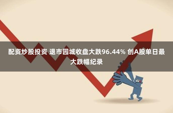 配资炒股投资 退市园城收盘大跌96.44% 创A股单日最大跌幅纪录