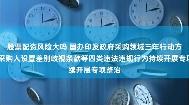 股票配资风险大吗 国办印发政府采购领域三年行动方案 对采购人设置差别歧视条款等四类违法违规行为持续开展专项整治