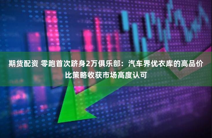 期货配资 零跑首次跻身2万俱乐部：汽车界优衣库的高品价比策略收获市场高度认可