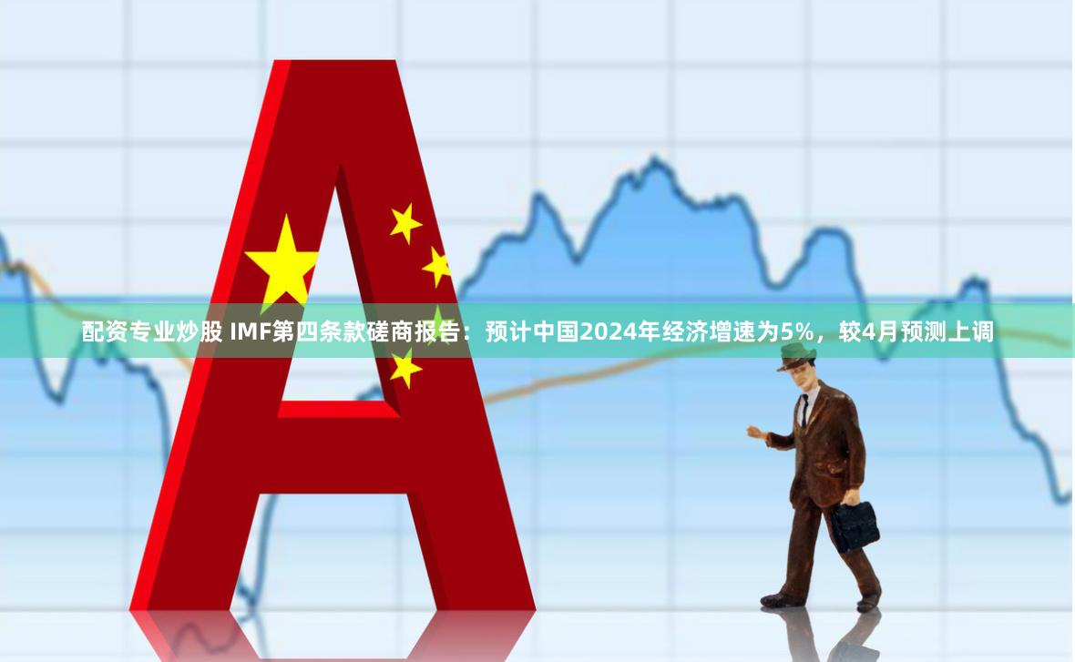 配资专业炒股 IMF第四条款磋商报告：预计中国2024年经济增速为5%，较4月预测上调