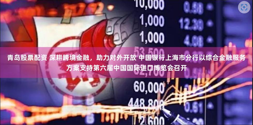 青岛股票配资 深耕跨境金融，助力对外开放 中国银行上海市分行以综合金融服务方案支持第六届中国国际进口博览会召开