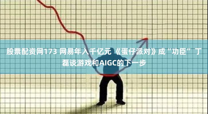 股票配资网173 网易年入千亿元 《蛋仔派对》成“功臣” 丁磊谈游戏和AIGC的下一步