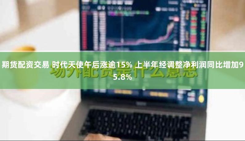 期货配资交易 时代天使午后涨逾15% 上半年经调整净利润同比增加95.8%