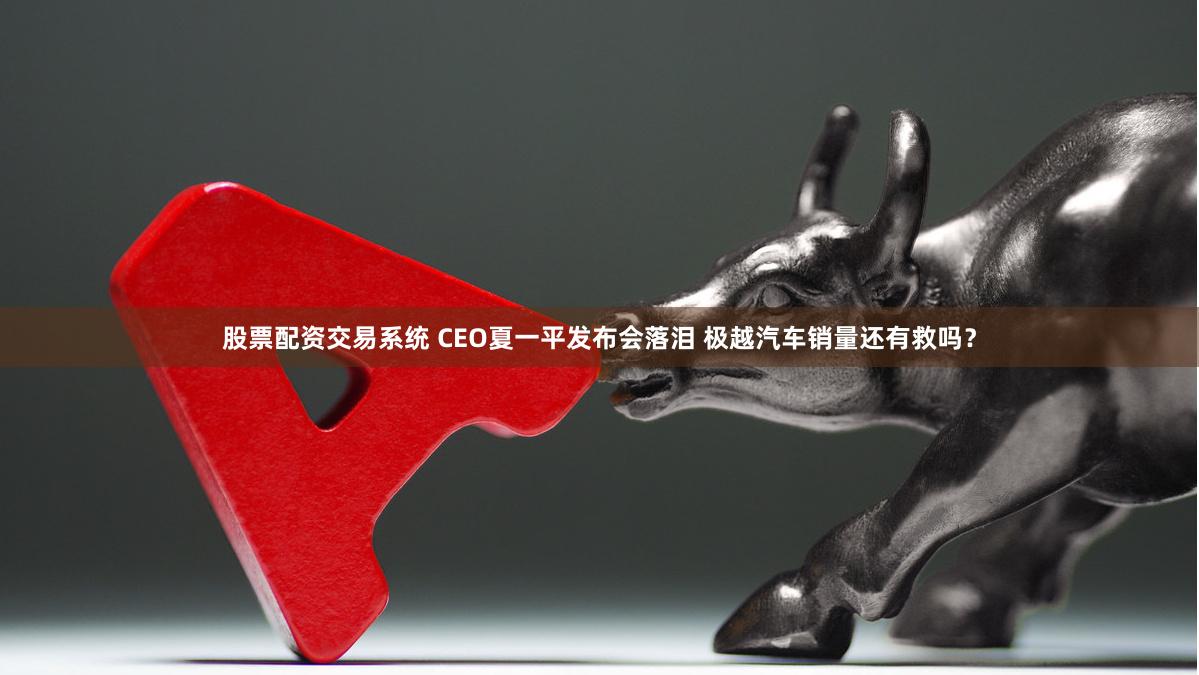 股票配资交易系统 CEO夏一平发布会落泪 极越汽车销量还有救吗？