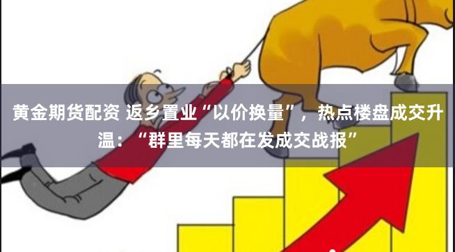 黄金期货配资 返乡置业“以价换量”，热点楼盘成交升温：“群里每天都在发成交战报”