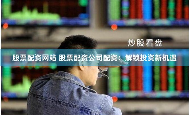 股票配资网站 股票配资公司配资：解锁投资新机遇