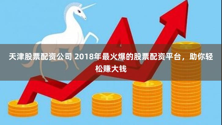 天津股票配资公司 2018年最火爆的股票配资平台，助你轻松赚大钱