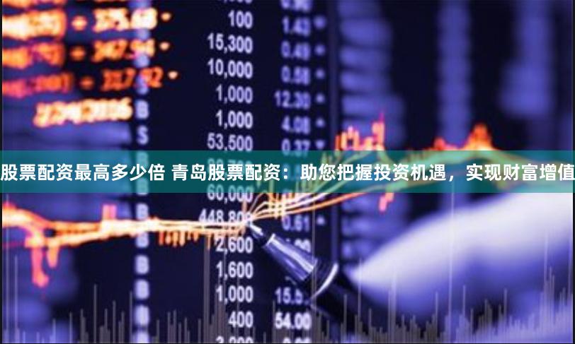 股票配资最高多少倍 青岛股票配资：助您把握投资机遇，实现财富增值