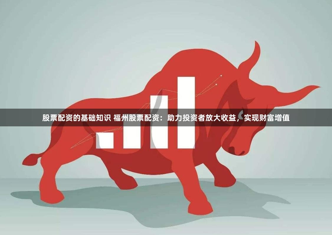 股票配资的基础知识 福州股票配资：助力投资者放大收益，实现财富增值