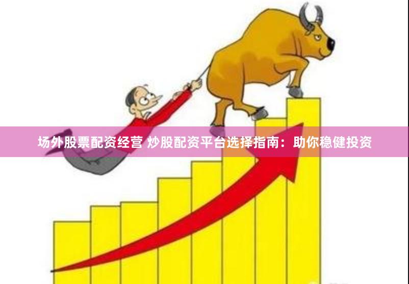 场外股票配资经营 炒股配资平台选择指南：助你稳健投资