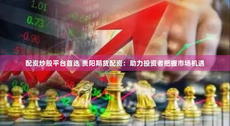 配资炒股平台首选 贵阳期货配资：助力投资者把握市场机遇