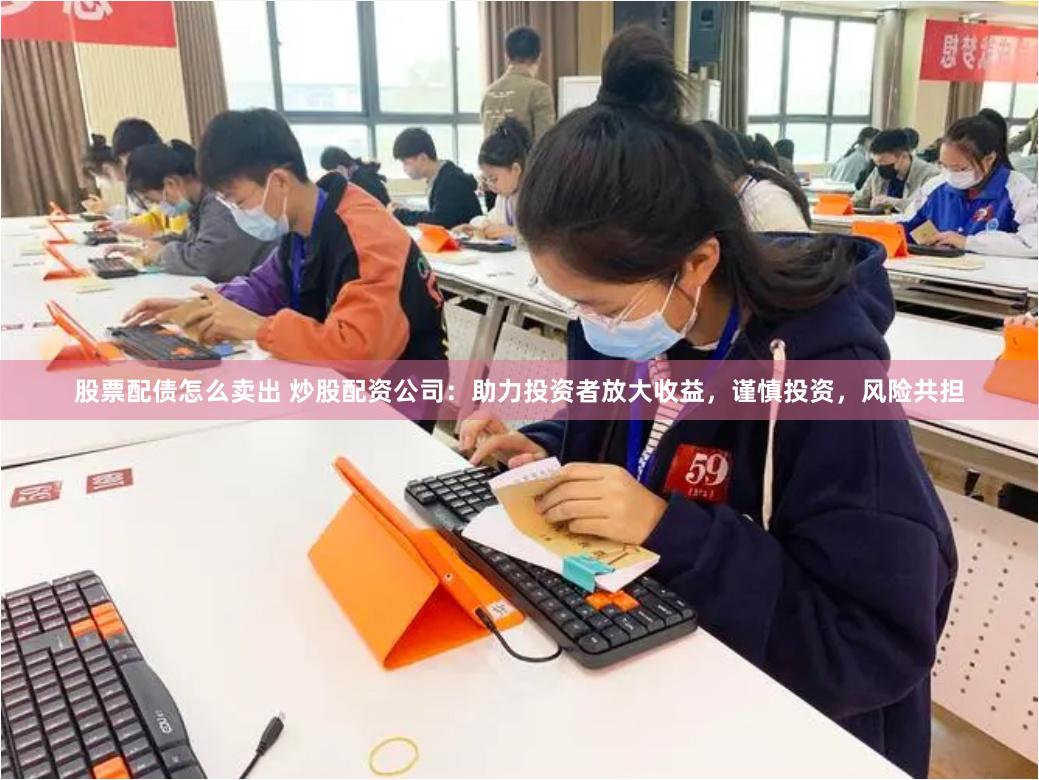 股票配债怎么卖出 炒股配资公司：助力投资者放大收益，谨慎投资，风险共担