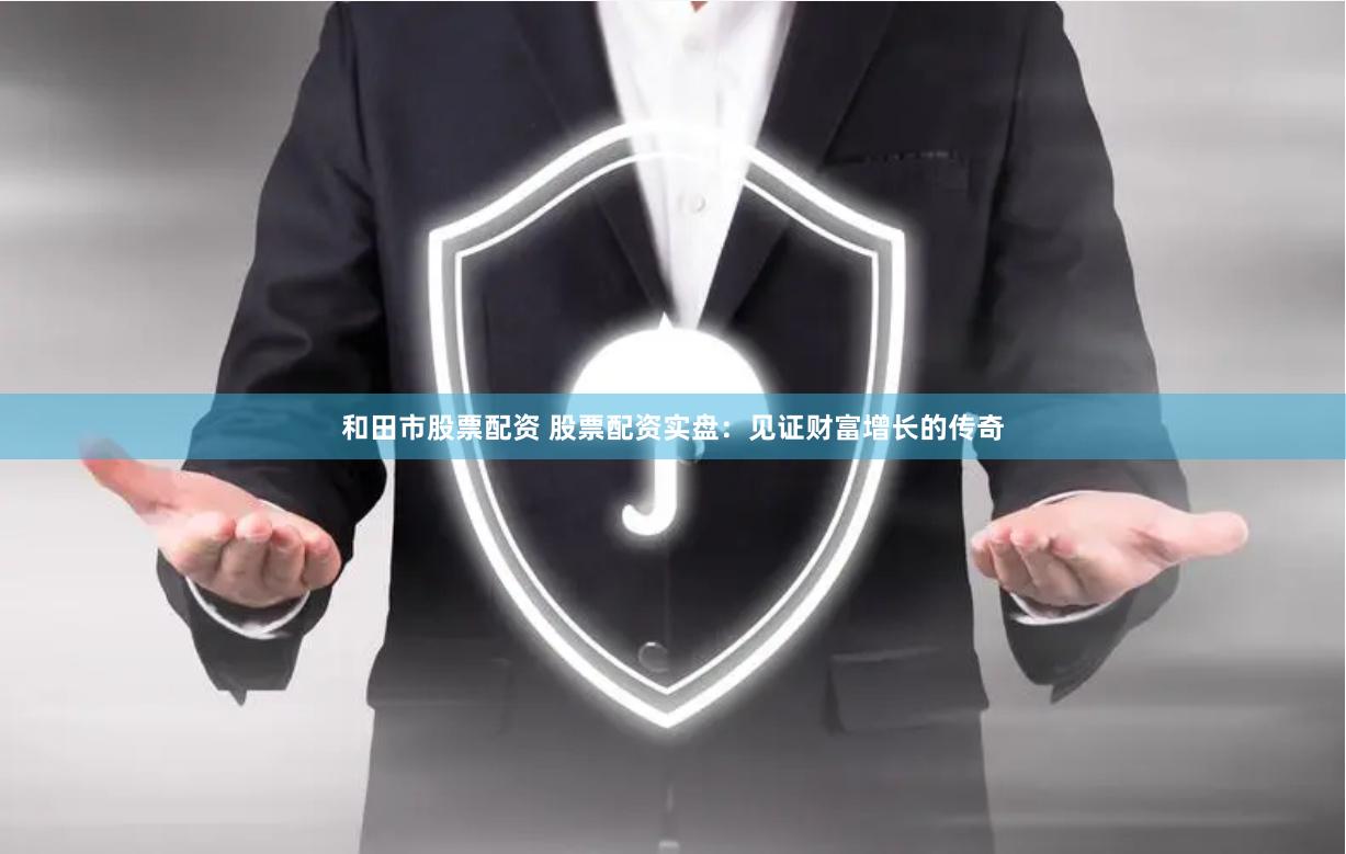 和田市股票配资 股票配资实盘：见证财富增长的传奇
