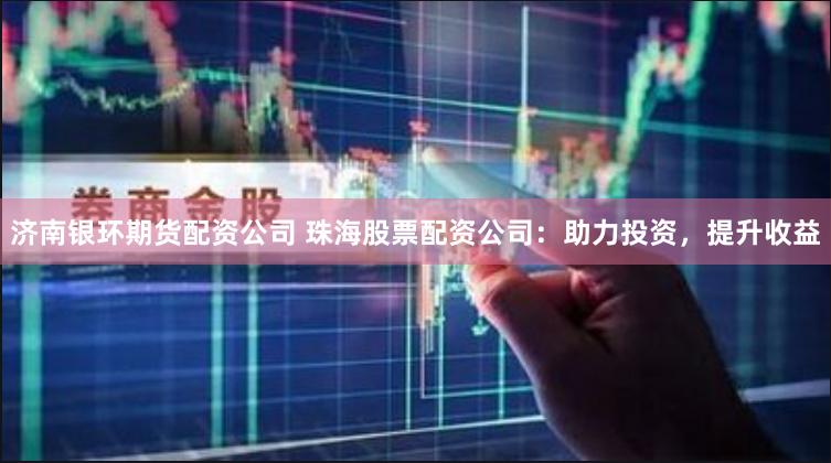 济南银环期货配资公司 珠海股票配资公司：助力投资，提升收益