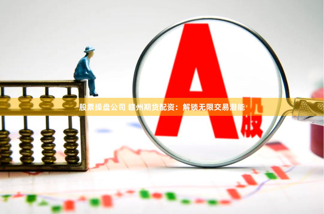 股票操盘公司 赣州期货配资：解锁无限交易潜能